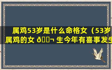属鸡53岁是什么命格女（53岁属鸡的女 🐬 生今年有喜事发生）